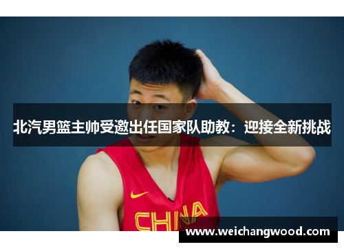 北汽男篮主帅受邀出任国家队助教：迎接全新挑战